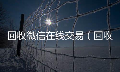 回收微信在线交在线收微信易（回收微信在线交易安全吗）